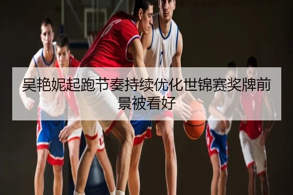吴艳妮起跑节奏持续优化世锦赛奖牌前景被看好