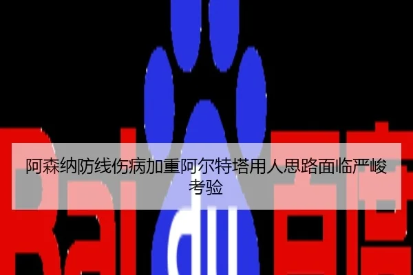 阿森纳防线伤病加重阿尔特塔用人思路面临严峻考验